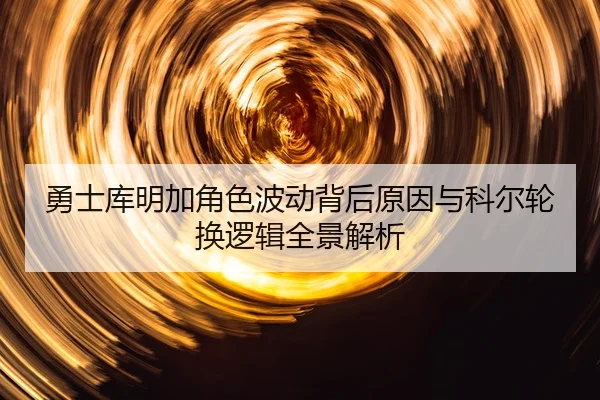 勇士库明加角色波动背后原因与科尔轮换逻辑全景解析