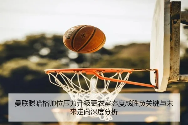 曼联滕哈格帅位压力升级更衣室态度成胜负关键与未来走向深度分析