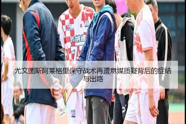 尤文图斯阿莱格里保守战术再遭意媒质疑背后的症结与出路