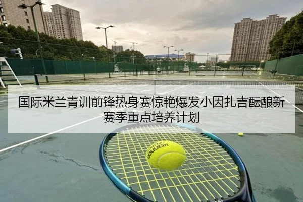 国际米兰青训前锋热身赛惊艳爆发小因扎吉酝酿新赛季重点培养计划